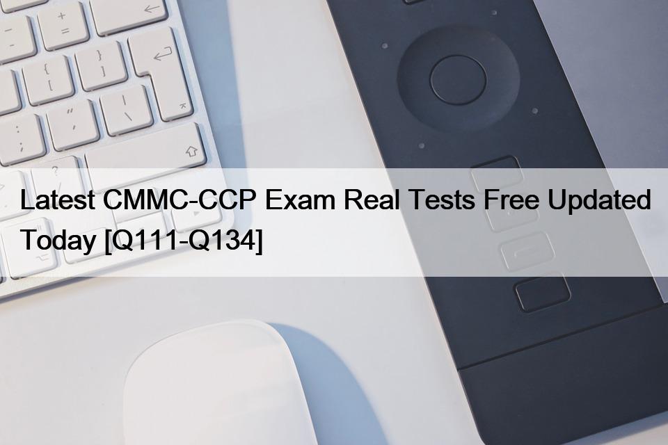 Latest CMMC-CCP Exam Real Tests Free Updated Today [Q111-Q134]